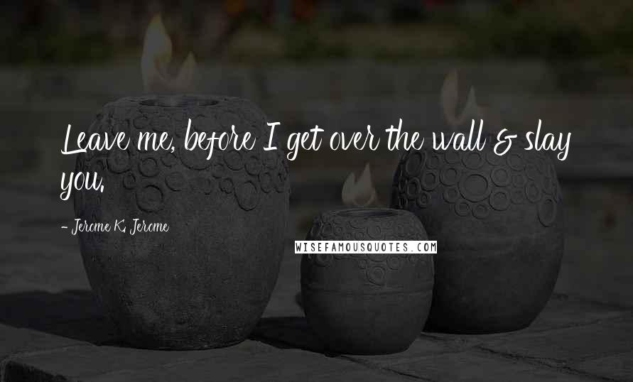 Jerome K. Jerome Quotes: Leave me, before I get over the wall & slay you.