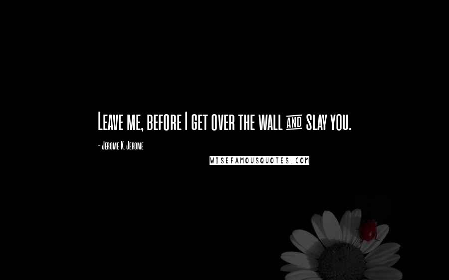 Jerome K. Jerome Quotes: Leave me, before I get over the wall & slay you.