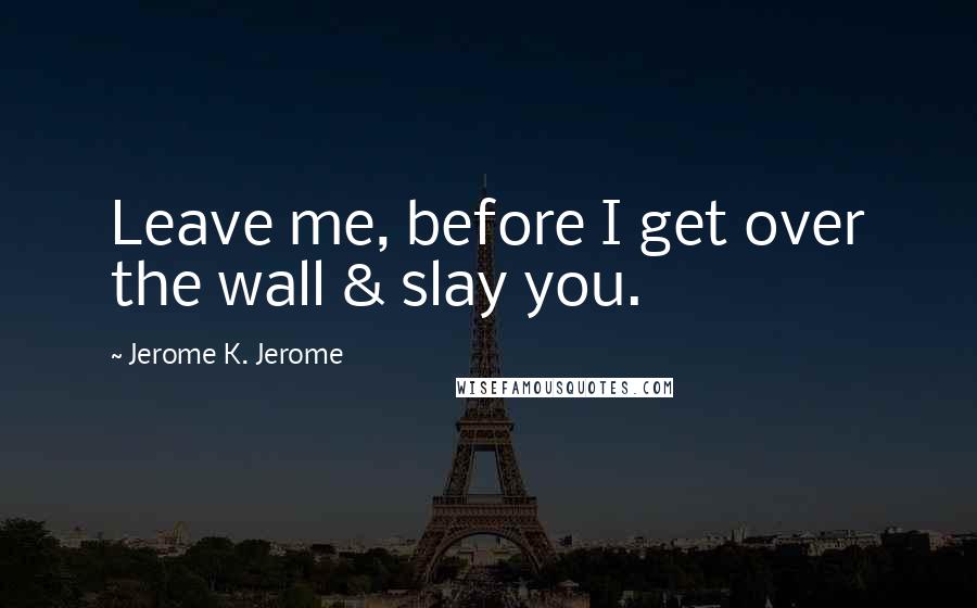 Jerome K. Jerome Quotes: Leave me, before I get over the wall & slay you.