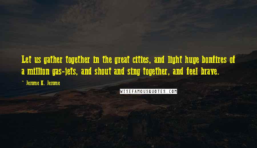 Jerome K. Jerome Quotes: Let us gather together in the great cities, and light huge bonfires of a million gas-jets, and shout and sing together, and feel brave.