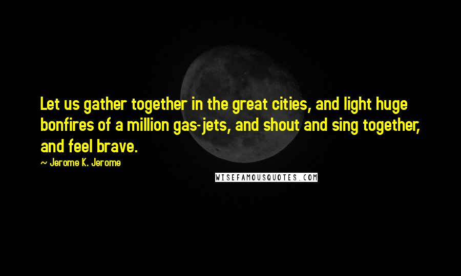 Jerome K. Jerome Quotes: Let us gather together in the great cities, and light huge bonfires of a million gas-jets, and shout and sing together, and feel brave.