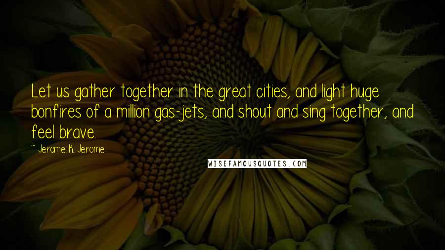 Jerome K. Jerome Quotes: Let us gather together in the great cities, and light huge bonfires of a million gas-jets, and shout and sing together, and feel brave.