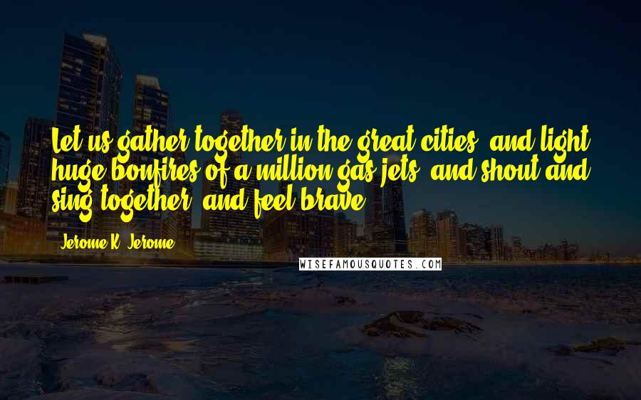 Jerome K. Jerome Quotes: Let us gather together in the great cities, and light huge bonfires of a million gas-jets, and shout and sing together, and feel brave.