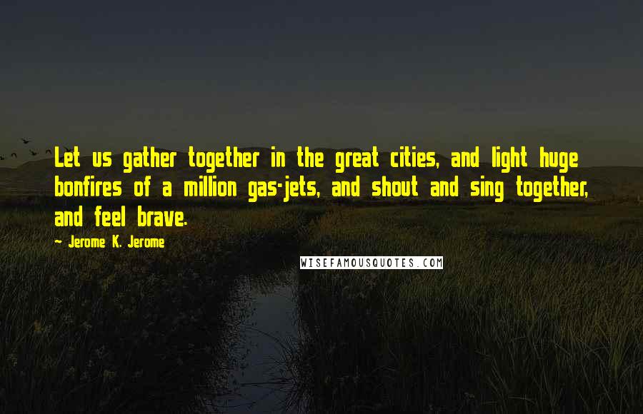 Jerome K. Jerome Quotes: Let us gather together in the great cities, and light huge bonfires of a million gas-jets, and shout and sing together, and feel brave.