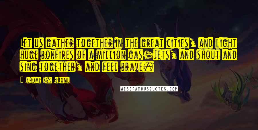 Jerome K. Jerome Quotes: Let us gather together in the great cities, and light huge bonfires of a million gas-jets, and shout and sing together, and feel brave.