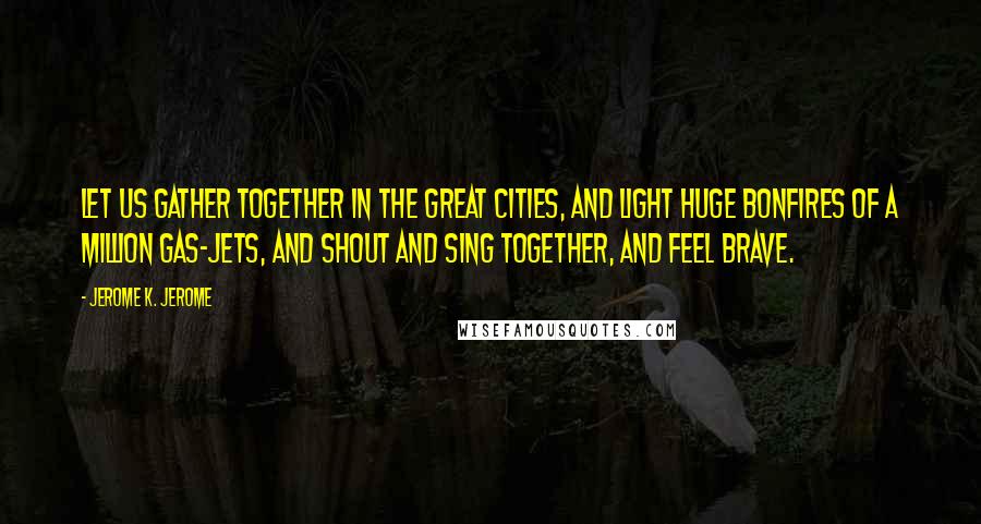 Jerome K. Jerome Quotes: Let us gather together in the great cities, and light huge bonfires of a million gas-jets, and shout and sing together, and feel brave.