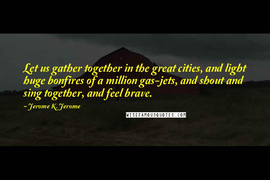 Jerome K. Jerome Quotes: Let us gather together in the great cities, and light huge bonfires of a million gas-jets, and shout and sing together, and feel brave.