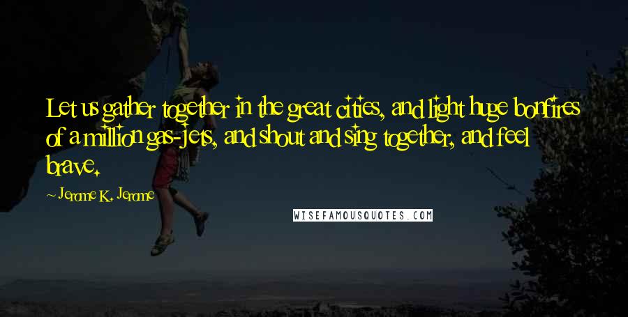 Jerome K. Jerome Quotes: Let us gather together in the great cities, and light huge bonfires of a million gas-jets, and shout and sing together, and feel brave.