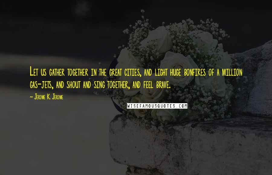 Jerome K. Jerome Quotes: Let us gather together in the great cities, and light huge bonfires of a million gas-jets, and shout and sing together, and feel brave.