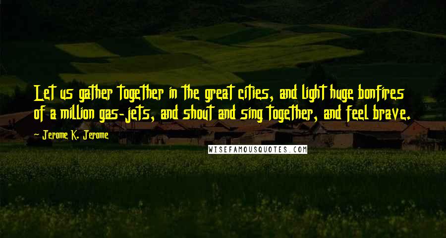 Jerome K. Jerome Quotes: Let us gather together in the great cities, and light huge bonfires of a million gas-jets, and shout and sing together, and feel brave.