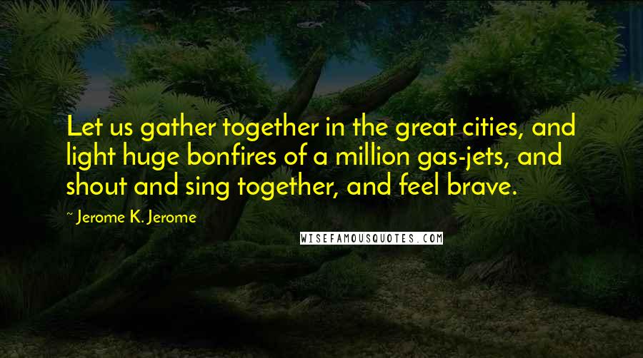 Jerome K. Jerome Quotes: Let us gather together in the great cities, and light huge bonfires of a million gas-jets, and shout and sing together, and feel brave.