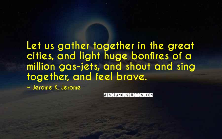 Jerome K. Jerome Quotes: Let us gather together in the great cities, and light huge bonfires of a million gas-jets, and shout and sing together, and feel brave.