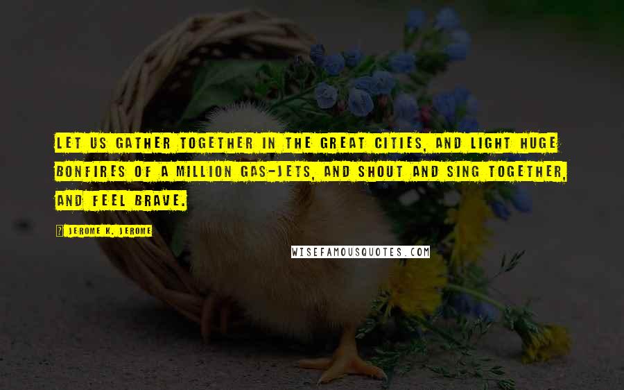 Jerome K. Jerome Quotes: Let us gather together in the great cities, and light huge bonfires of a million gas-jets, and shout and sing together, and feel brave.