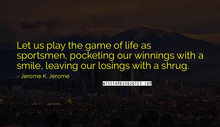 Jerome K. Jerome Quotes: Let us play the game of life as sportsmen, pocketing our winnings with a smile, leaving our losings with a shrug.