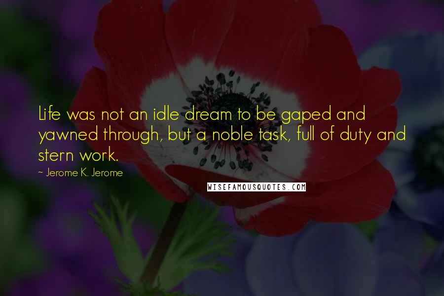 Jerome K. Jerome Quotes: Life was not an idle dream to be gaped and yawned through, but a noble task, full of duty and stern work.