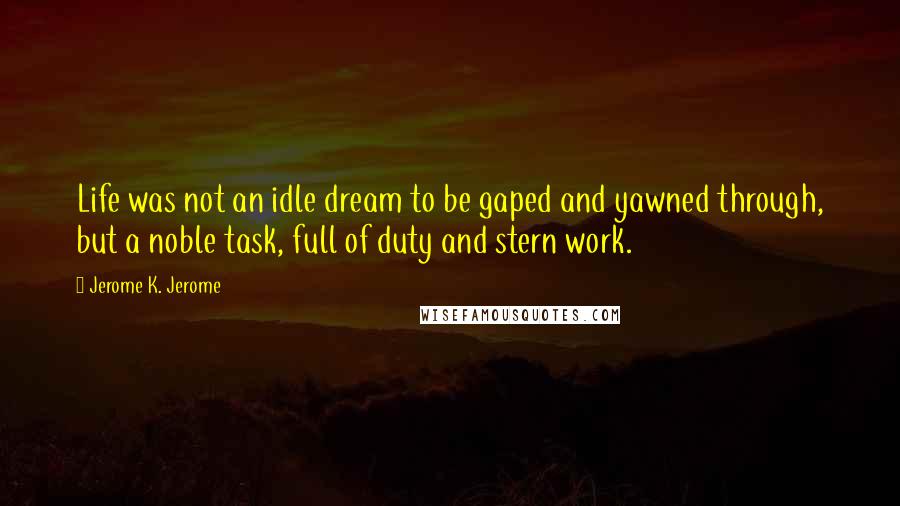Jerome K. Jerome Quotes: Life was not an idle dream to be gaped and yawned through, but a noble task, full of duty and stern work.