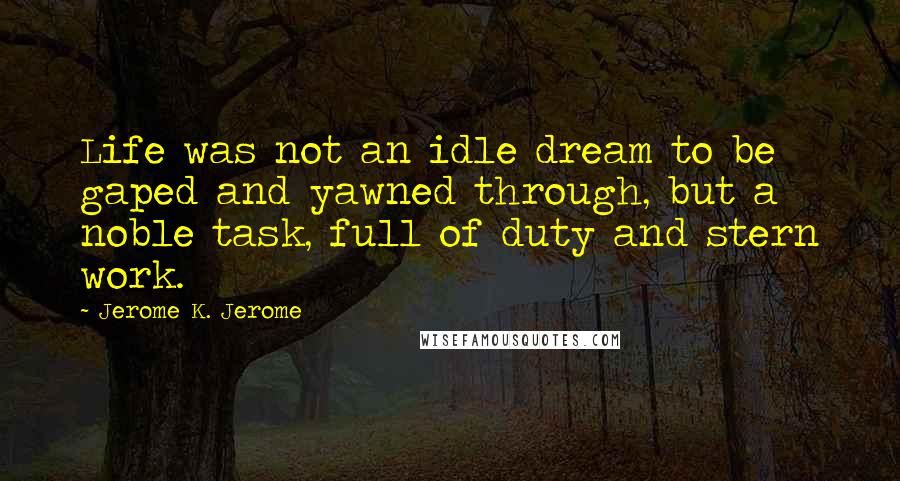 Jerome K. Jerome Quotes: Life was not an idle dream to be gaped and yawned through, but a noble task, full of duty and stern work.