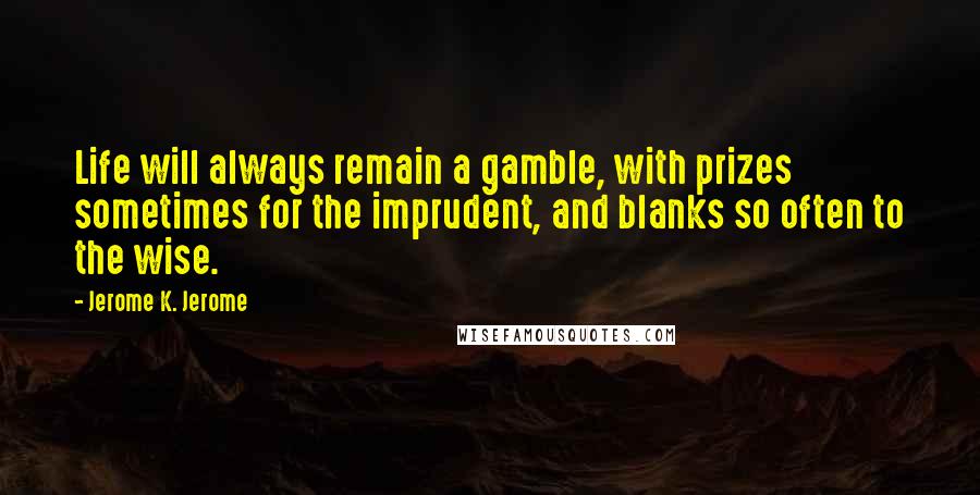 Jerome K. Jerome Quotes: Life will always remain a gamble, with prizes sometimes for the imprudent, and blanks so often to the wise.