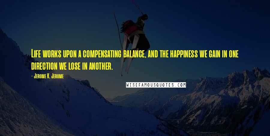 Jerome K. Jerome Quotes: Life works upon a compensating balance, and the happiness we gain in one direction we lose in another.
