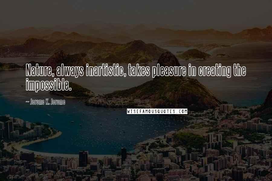 Jerome K. Jerome Quotes: Nature, always inartistic, takes pleasure in creating the impossible.