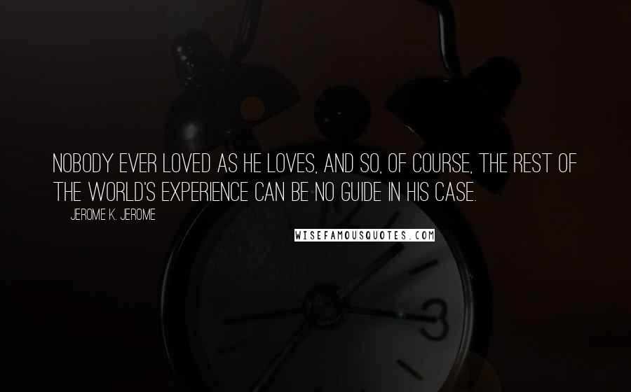 Jerome K. Jerome Quotes: Nobody ever loved as he loves, and so, of course, the rest of the world's experience can be no guide in his case.