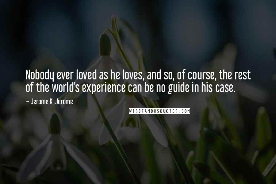 Jerome K. Jerome Quotes: Nobody ever loved as he loves, and so, of course, the rest of the world's experience can be no guide in his case.