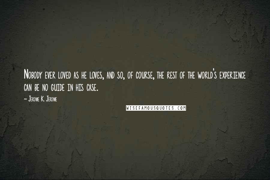 Jerome K. Jerome Quotes: Nobody ever loved as he loves, and so, of course, the rest of the world's experience can be no guide in his case.