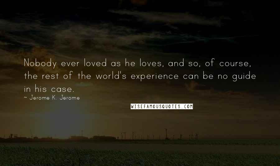 Jerome K. Jerome Quotes: Nobody ever loved as he loves, and so, of course, the rest of the world's experience can be no guide in his case.
