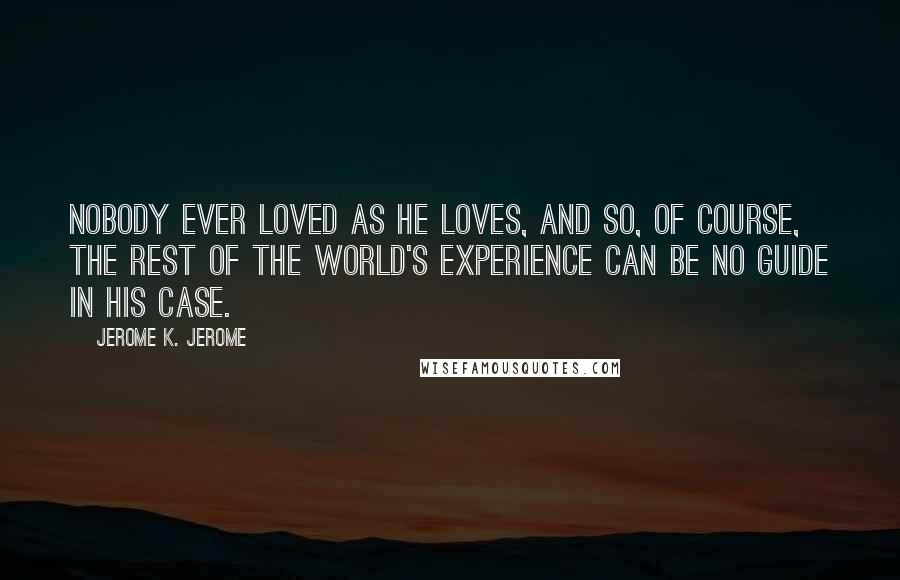 Jerome K. Jerome Quotes: Nobody ever loved as he loves, and so, of course, the rest of the world's experience can be no guide in his case.