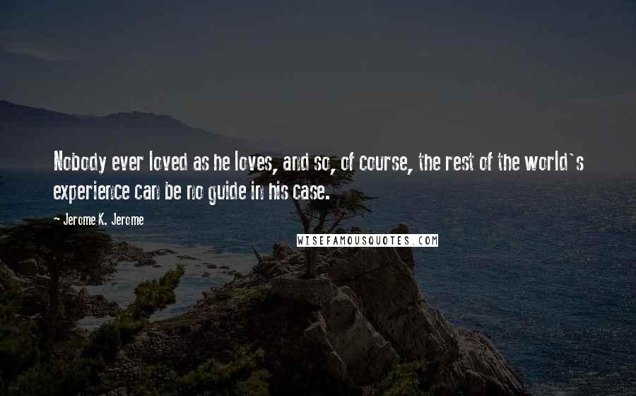 Jerome K. Jerome Quotes: Nobody ever loved as he loves, and so, of course, the rest of the world's experience can be no guide in his case.