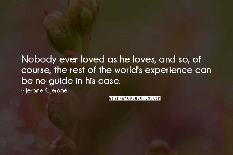 Jerome K. Jerome Quotes: Nobody ever loved as he loves, and so, of course, the rest of the world's experience can be no guide in his case.