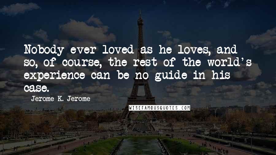 Jerome K. Jerome Quotes: Nobody ever loved as he loves, and so, of course, the rest of the world's experience can be no guide in his case.