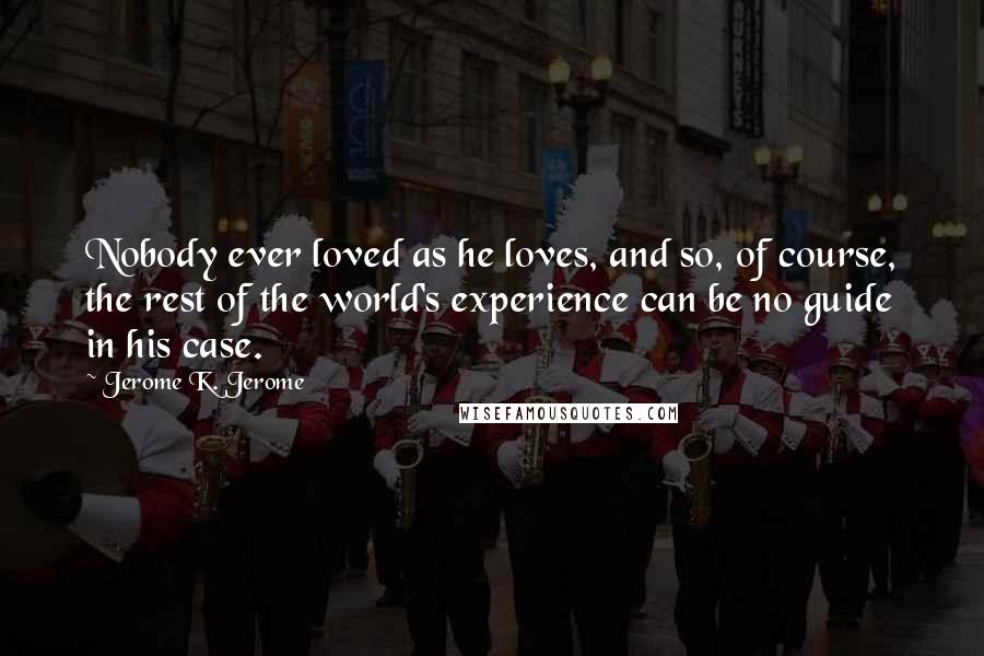 Jerome K. Jerome Quotes: Nobody ever loved as he loves, and so, of course, the rest of the world's experience can be no guide in his case.