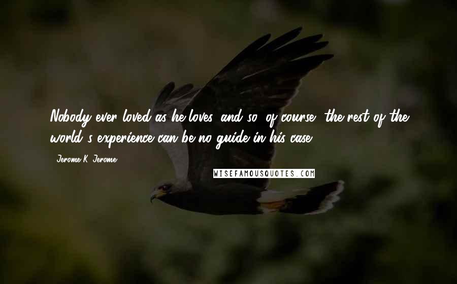 Jerome K. Jerome Quotes: Nobody ever loved as he loves, and so, of course, the rest of the world's experience can be no guide in his case.