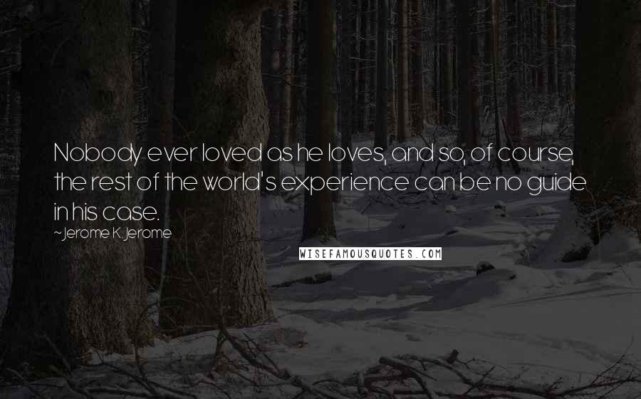 Jerome K. Jerome Quotes: Nobody ever loved as he loves, and so, of course, the rest of the world's experience can be no guide in his case.