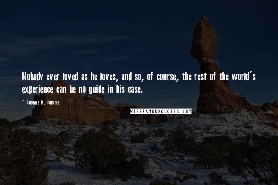 Jerome K. Jerome Quotes: Nobody ever loved as he loves, and so, of course, the rest of the world's experience can be no guide in his case.