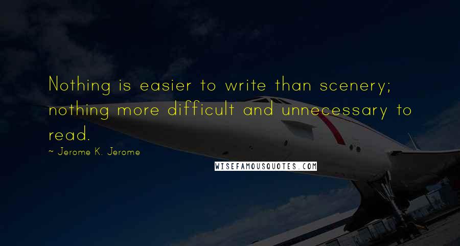 Jerome K. Jerome Quotes: Nothing is easier to write than scenery; nothing more difficult and unnecessary to read.