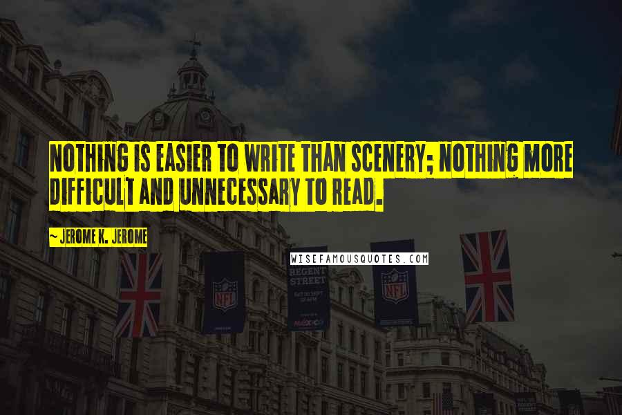 Jerome K. Jerome Quotes: Nothing is easier to write than scenery; nothing more difficult and unnecessary to read.