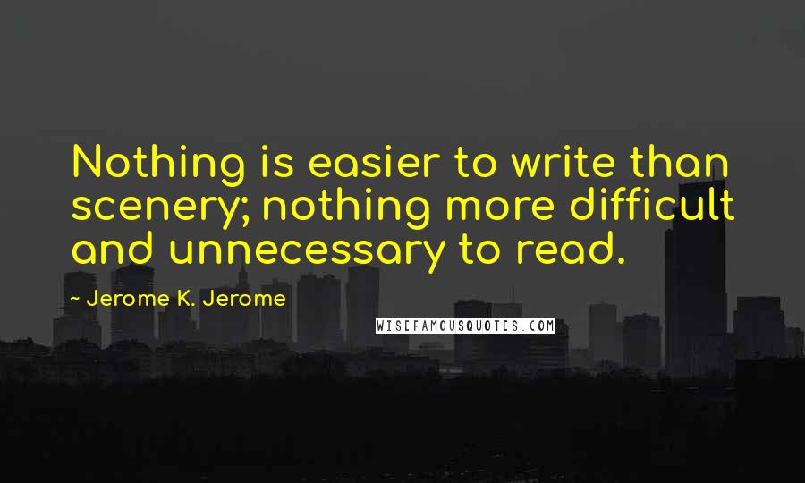 Jerome K. Jerome Quotes: Nothing is easier to write than scenery; nothing more difficult and unnecessary to read.