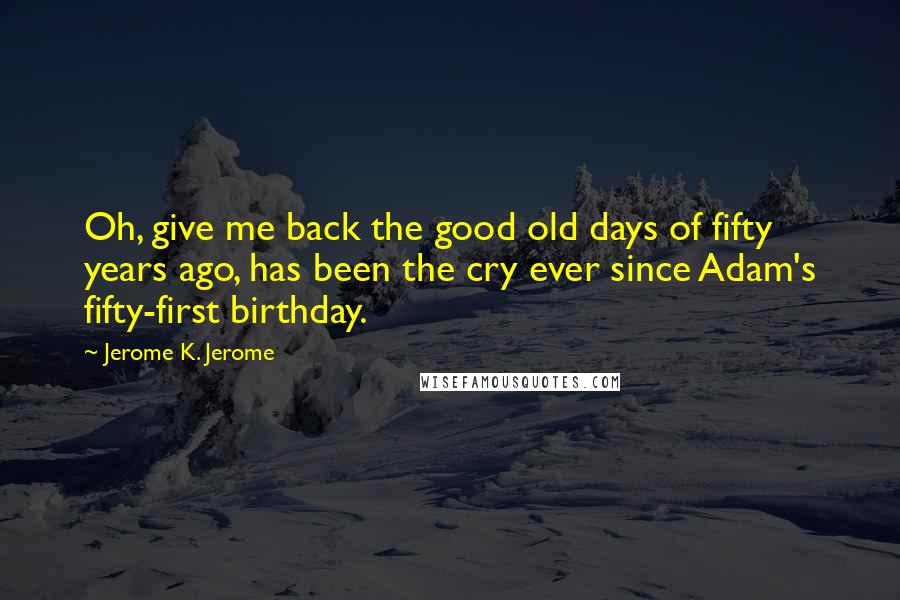Jerome K. Jerome Quotes: Oh, give me back the good old days of fifty years ago, has been the cry ever since Adam's fifty-first birthday.