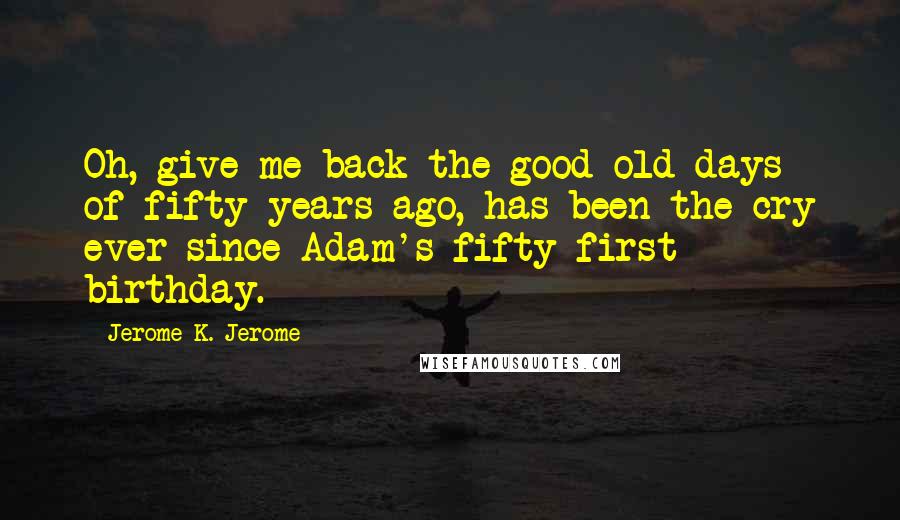 Jerome K. Jerome Quotes: Oh, give me back the good old days of fifty years ago, has been the cry ever since Adam's fifty-first birthday.