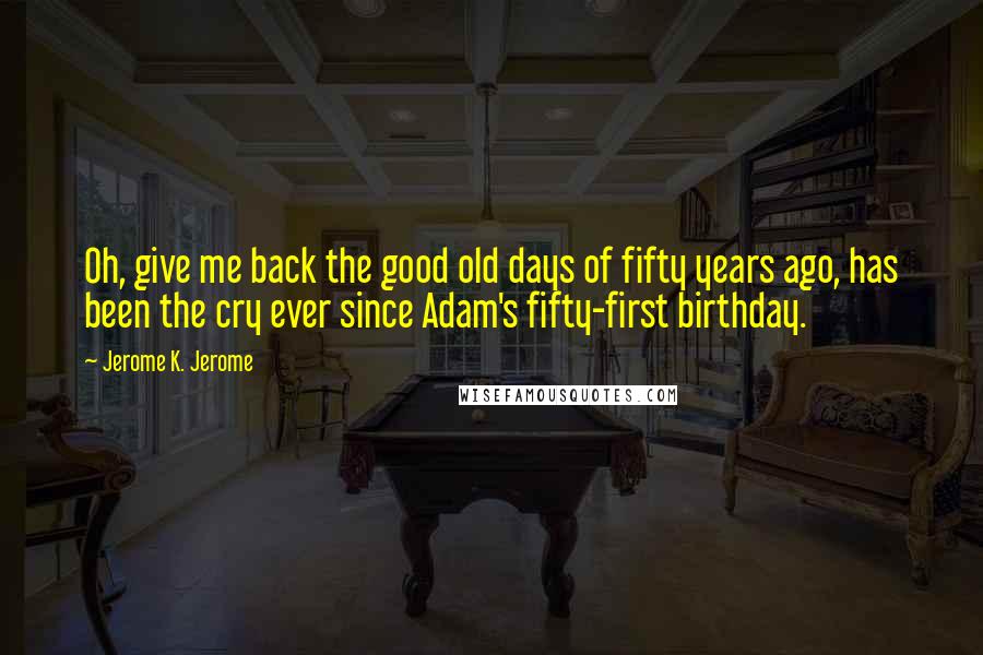 Jerome K. Jerome Quotes: Oh, give me back the good old days of fifty years ago, has been the cry ever since Adam's fifty-first birthday.