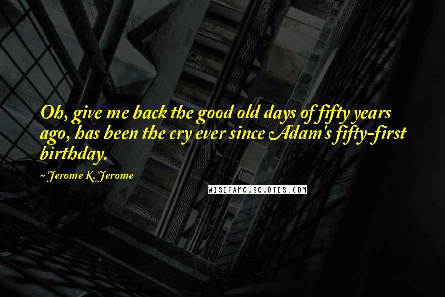 Jerome K. Jerome Quotes: Oh, give me back the good old days of fifty years ago, has been the cry ever since Adam's fifty-first birthday.