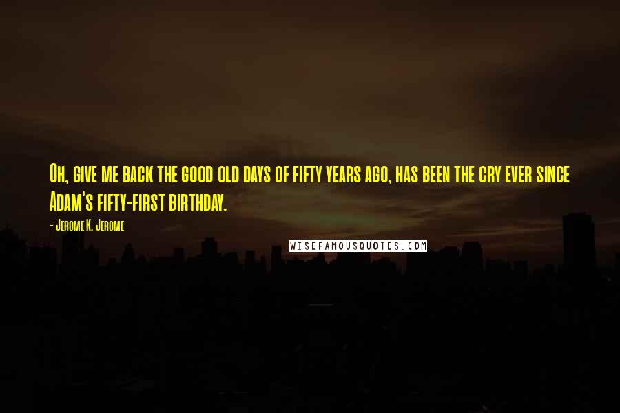 Jerome K. Jerome Quotes: Oh, give me back the good old days of fifty years ago, has been the cry ever since Adam's fifty-first birthday.