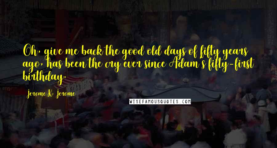 Jerome K. Jerome Quotes: Oh, give me back the good old days of fifty years ago, has been the cry ever since Adam's fifty-first birthday.