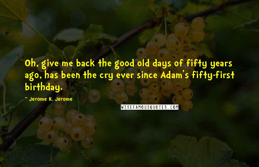 Jerome K. Jerome Quotes: Oh, give me back the good old days of fifty years ago, has been the cry ever since Adam's fifty-first birthday.