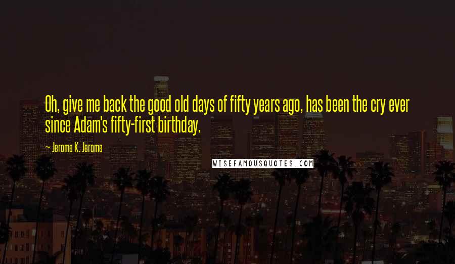 Jerome K. Jerome Quotes: Oh, give me back the good old days of fifty years ago, has been the cry ever since Adam's fifty-first birthday.