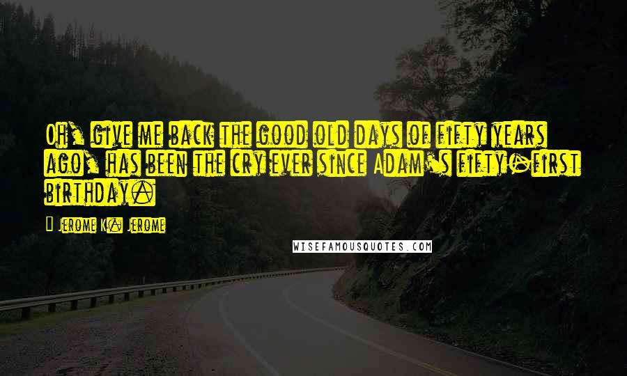 Jerome K. Jerome Quotes: Oh, give me back the good old days of fifty years ago, has been the cry ever since Adam's fifty-first birthday.