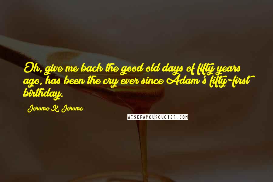 Jerome K. Jerome Quotes: Oh, give me back the good old days of fifty years ago, has been the cry ever since Adam's fifty-first birthday.