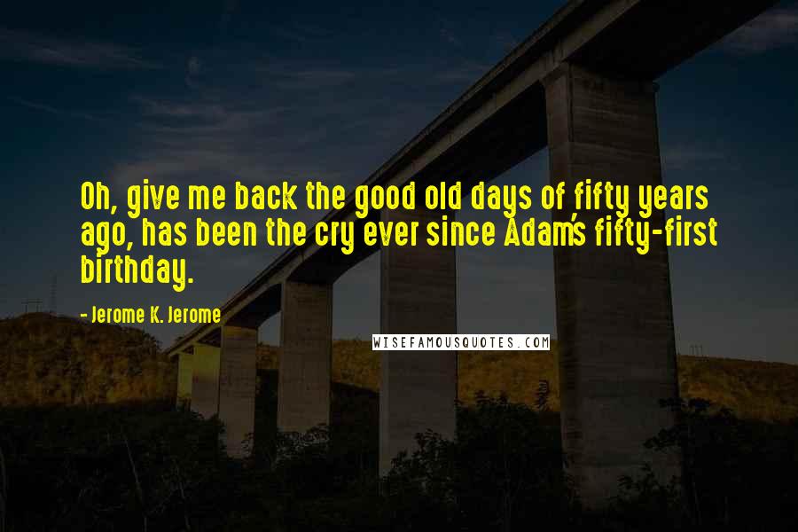 Jerome K. Jerome Quotes: Oh, give me back the good old days of fifty years ago, has been the cry ever since Adam's fifty-first birthday.